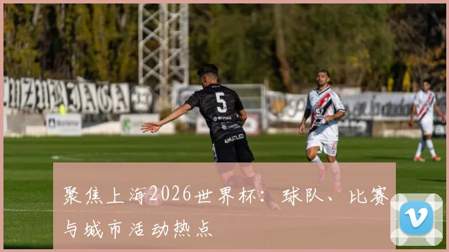 聚焦上海2026世界杯：球队、比赛与城市活动热点