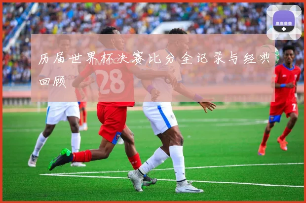 历届世界杯决赛比分全记录与经典回顾
