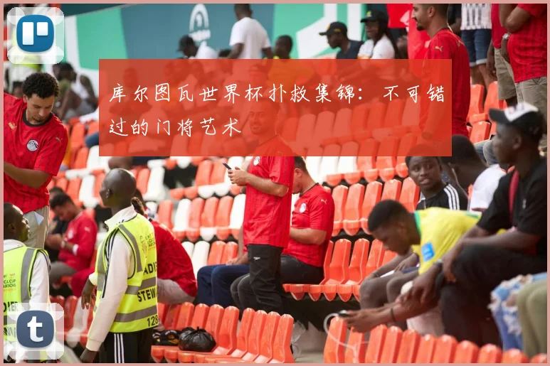 库尔图瓦世界杯扑救集锦：不可错过的门将艺术