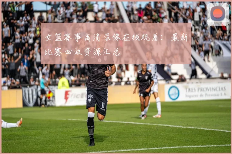 女篮赛事高清录像在线观看:最新比赛回放资源汇总